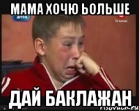 мама хочю ьольше дай баклажан