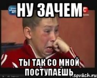 ну зачем ты так со мной поступаешь