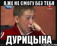 я же не смогу без тебя дурицына