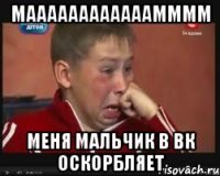 маааааааааааамммм меня мальчик в вк оскорбляет