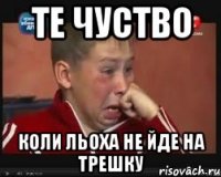 те чуство коли льоха не йде на трешку