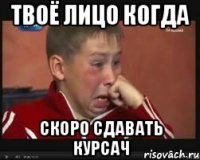 твоё лицо когда скоро сдавать курсач