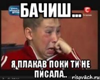бачиш... я плакав поки ти не писала..