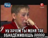  ну зачем ты меня так обнадёживаешь ???