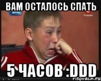 вам осталось спать 5 часов :ddd