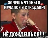 хочешь чтобы я мучался и страдал?! не дождешься!!!
