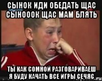 сынок иди обедать щас сынооок щас мам блять ты как сомной разговариваеш я буду качать все игры сечяс