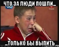 что за люди пошли... ...только бы выпить