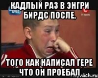 Кадлый раз в Энгри Бирдс после, того как написал Гере что он проебал