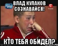 Влад кулаков сознавайся! кто тебя обидел?