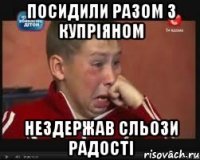 Посидили разом з купріяном Нездержав сльози радості