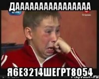 даааааааааааааааа я6е3214шегрт8о54