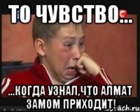 То чувство... ...когда узнал,что Алмат замом приходит!