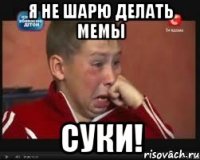 я НЕ ШАРЮ ДЕЛАТЬ МЕМЫ СУКИ!
