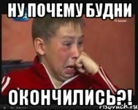 НУ ПОЧЕМУ БУДНИ окончились?!