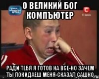 О ВЕЛИКИЙ БОГ КОМПЪЮТЕР РАДИ ТЕБЯ Я ГОТОВ НА ВСЕ-НО ЗАЧЕМ ТЫ ПОКИДАЕШ МЕНЯ-СКАЗАЛ САШКО