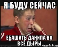 я буду сейчас ебашить Данила во все дыры