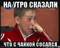 на утро сказали что с чайкой сосался
