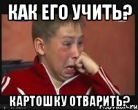 как его учить? картошку отварить?