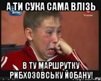 А ТИ СУКА САМА ВЛІЗЬ В ТУ МАРШРУТКУ РИБХОЗОВСЬКУ ЙОБАНУ!