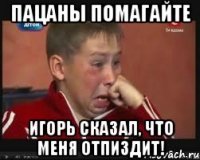 Пацаны помагайте Игорь сказал, что меня отпиздит!