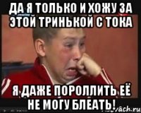 ДА Я ТОЛЬКО И ХОЖУ ЗА ЭТОЙ ТРИНЬКОЙ С ТОКА Я ДАЖЕ ПОРОЛЛИТЬ ЕЁ НЕ МОГУ БЛЕАТЬ!