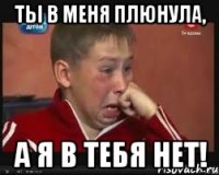 ты в меня плюнула, а я в тебя нет!