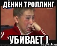 дёнин троллинг убивает )