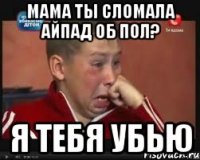 Мама ты сломала айпад об пол? Я тебя убью
