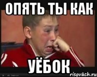 опять ты как уёбок