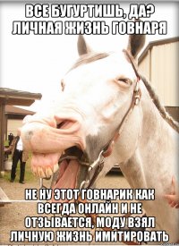 все бугуртишь, да? личная жизнь говнаря не ну этот говнарик как всегда онлайн и не отзывается, моду взял личную жизнь имитировать