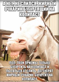 а нет, не слился. жирный очкарик бугуртящий на копипаст лол, твои приемы только бугуртить на копипаст и пытаться её слить, дегенерат жирный очкарик бугуртит на копипаст