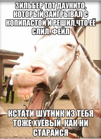 зильбер тот даунито, который заигрывал с копипастой и решил,что её слил. фейл кстати шутник из тебя тоже хуёвый, как ни старайся