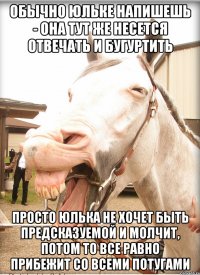 обычно юльке напишешь - она тут же несется отвечать и бугуртить просто юлька не хочет быть предсказуемой и молчит, потом то все равно прибежит со всеми потугами