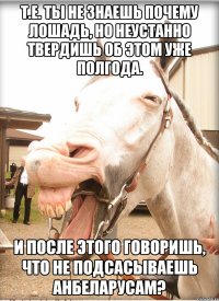 т.е. ты не знаешь почему лошадь, но неустанно твердишь об этом уже полгода. и после этого говоришь, что не подсасываешь анбеларусам?