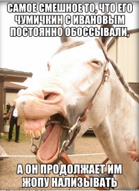 самое смешное то, что его чумичкин с ивановым постоянно обоссывали, а он продолжает им жопу нализывать