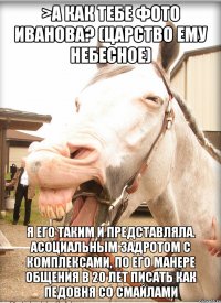 >а как тебе фото Иванова? (царство ему небесное) я его таким и представляла. асоциальным задротом с комплексами, по его манере общения в 20 лет писать как педовня со смайлами