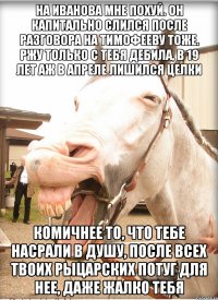 на иванова мне похуй. он капитально слился после разговора на тимофееву тоже. ржу только с тебя дебила, в 19 лет аж в Апреле лишился целки комичнее то, что тебе насрали в душу, после всех твоих рыцарских потуг для нее, даже жалко тебя
