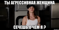 Ты агрессивная женщина СЕЧЕШЬ,О ЧЕМ Я ?