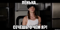 Лёнька... сечёшь, о чём я?!