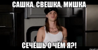 Сашка, Свешка, Мишка Сечёшь о чём я?!