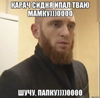 КАРАЧ СИДНЯ ИПАЛ ТВАЮ МАМКУ)))0000 ШУЧУ, ПАПКУ))))0000