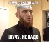 Тимур дай телефон позвонить Шучу , не надо