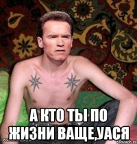  а кто ты по жизни ваще,уася