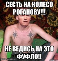 сесть на колесо Роганову!!! не ведись на это фуфло!!