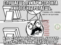 слушаешь луи армстронга , никого не трогаешь. и тут дэнчик такой "говно , каааалл !!! соад лучше , нюметал форева!!!"