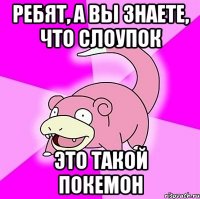 ребят, а вы знаете, что слоупок это такой покемон