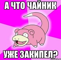 а что чайник уже закипел?