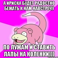 а ириска будет радостно бежать к нам навстречу по лужам и ставить лапы на коленки)))