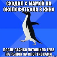 сходил с мамой на околофутбола в кино после сеанса потащила тебя на рынок за спортивками